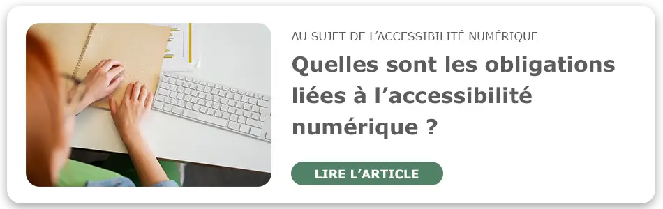 Lire l'article au sujet de l'accessibilité numérique : "Quelles sont les obligations liées à l'accessibilité numérique ?"